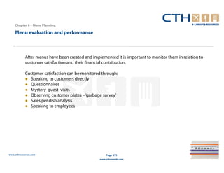 Chapter 6 – Menu Planning

    Menu evaluation and performance



            After menus have been created and implemented it is important to monitor them in relation to
            customer satisfaction and their financial contribution.

            Customer satisfaction can be monitored through:
              Speaking to customers directly
              Questionnaires
              Mystery guest visits
              Observing customer plates – ‘garbage survey’
              Sales per dish analysis
              Speaking to employees




www.cthresources.com                                  Page 275
                                                  www.cthawards.com
 