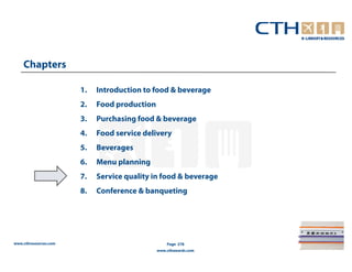Chapters

                       1.   Introduction to food & beverage
                       2.   Food production
                       3.   Purchasing food & beverage
                       4.   Food service delivery
                       5.   Beverages
                       6.   Menu planning
                       7.   Service quality in food & beverage
                       8.   Conference & banqueting




www.cthresources.com                              Page 278
                                              www.cthawards.com
 