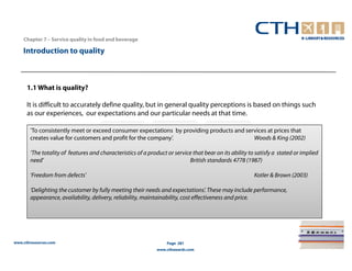 Chapter 7 – Service quality in food and beverage

    Introduction to quality



      1.1 What is quality?

      It is difficult to accurately define quality, but in general quality perceptions is based on things such
      as our experiences, our expectations and our particular needs at that time.

       ‘To consistently meet or exceed consumer expectations by providing products and services at prices that
       creates value for customers and profit for the company’.                           Woods & King (2002)

       ‘The totality of features and characteristics of a product or service that bear on its ability to satisfy a stated or implied
       need’                                                               British standards 4778 (1987)

       ‘Freedom from defects’                                                                           Kotler & Brown (2003)

       ‘Delighting the customer by fully meeting their needs and expectations’. These may include performance,
       appearance, availability, delivery, reliability, maintainability, cost effectiveness and price.




www.cthresources.com                                              Page 281
                                                             www.cthawards.com
 