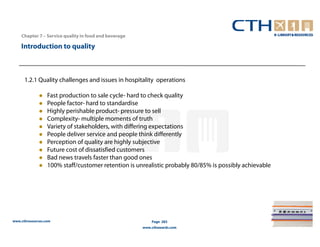 Chapter 7 – Service quality in food and beverage

    Introduction to quality



      1.2.1 Quality challenges and issues in hospitality operations

                  Fast production to sale cycle- hard to check quality
                  People factor- hard to standardise
                  Highly perishable product- pressure to sell
                  Complexity- multiple moments of truth
                  Variety of stakeholders, with differing expectations
                  People deliver service and people think differently
                  Perception of quality are highly subjective
                  Future cost of dissatisfied customers
                  Bad news travels faster than good ones
                  100% staff/customer retention is unrealistic probably 80/85% is possibly achievable




www.cthresources.com                                       Page 283
                                                       www.cthawards.com
 