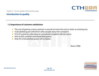 Chapter 7 – Service quality in food and beverage

    Introduction to quality



      1.3 Importance of customer satisfaction

                  The cost of gaining a new customer is around six times the cost to retain an existing one.
                  A dissatisfied guest will tell ten other people about the complaint.
                  91% of customers who have an unresolved complaint will not return.
                  65% to 85% switchers are dissatisfied guests.
                  Only 4% of dissatisfied guests will complain.


                                                                                      Rowe (1998)




www.cthresources.com                                       Page 284
                                                       www.cthawards.com
 