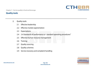 Chapter 7 – Service quality in food and beverage

    Quality tools


                2.     Quality tools
                       2.1   Effective leadership
                       2.2 Effective market segmentation
                       2.3 Expectations
                       2.4 2.4 Standards of performance or ‘ standard operating procedures”
                       2.5 Effective human resource management
                       2.6 Training
                       2.7 Quality sourcing
                       2.8 Quality schemes
                       2.9 Service recovery and complaint handling




www.cthresources.com                                       Page 285
                                                       www.cthawards.com
 