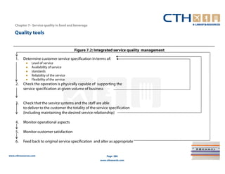 Chapter 7– Service quality in food and beverage

    Quality tools


                                              Figure 7.2: Integrated service quality management

     1.   Determine customer service specification in terms of:
                 Level of service
                 Availability of service
                 standards
                 Reliability of the service
                 Flexibility of the service
     2.   Check the operation is physically capable of supporting the
          service specification at given volume of business


     3.   Check that the service systems and the staff are able
          to deliver to the customer the totality of the service specification
          (Including maintaining the desired service relationship)

     4.   Monitor operational aspects

     5.   Monitor customer satisfaction

     6.   Feed back to original service specification and alter as appropriate


www.cthresources.com                                            Page 286
                                                            www.cthawards.com
 