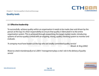 Chapter 7– Service quality in food and beverage

    Quality tools



      2.1 Effective leadership

      To successfully achieve quality within an organisation it needs to be made clear and driven by the
      person at the top. It is their responsibility to ensure that quality is fabricated in to the entire
      organisation system. This is achieved through researching the target market needs, introducing
      systems of service quality control with an ongoing, strong, quality checking system to monitor and
      evaluate.

      ‘A company must have leaders at the top who are totally committed quality service’
                                                                                Woods & King (2002)

      Wuest as cited in kandampully et al. (2001) ‘management plays a vital role in the delivery of quality
      service’




www.cthresources.com                                      Page 288
                                                      www.cthawards.com
 