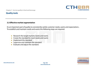 Chapter 7– Service quality in food and beverage

    Quality tools



      2.2 Effective market segmentation

      Its an important part of quality to consistently satisfy customer needs, wants and expectations .
      To establish and maintain needs and wants the following steps are required.


                  Research the target markets needs and wants
                  Create the standard to meet needs and wants
                  Implement the standard
                  Supervise and maintain the standard
                  Evaluate and adjust the standard.




www.cthresources.com                                      Page 289
                                                      www.cthawards.com
 