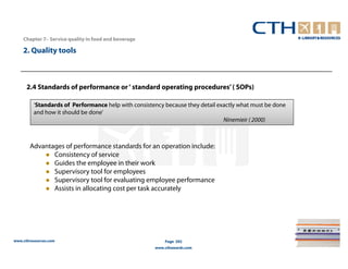 Chapter 7– Service quality in food and beverage

    2. Quality tools



      2.4 Standards of performance or ‘ standard operating procedures’ ( SOPs)

         ‘Standards of Performance help with consistency because they detail exactly what must be done
         and how it should be done’
                                                                               Ninemieir ( 2000)



       Advantages of performance standards for an operation include:
              Consistency of service
              Guides the employee in their work
              Supervisory tool for employees
              Supervisory tool for evaluating employee performance
              Assists in allocating cost per task accurately




www.cthresources.com                                      Page 292
                                                      www.cthawards.com
 