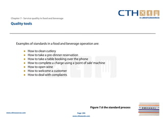 Chapter 7– Service quality in food and beverage

    Quality tools




          Examples of standards in a food and beverage operation are:

                       How to clean cutlery
                       How to take a pre-dinner reservation
                       How to take a table booking over the phone
                       How to complete a charge using a ‘point of sale’ machine
                       How to open wine
                       How to welcome a customer
                       How to deal with complaints




                                                                           Figure 7.6 the standard process
www.cthresources.com                                       Page 294
                                                       www.cthawards.com
 