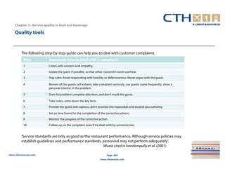 Chapter 7– Service quality in food and beverage

    Quality tools


         The following step-by-step guide can help you to deal with customer complaints.
          Step            Standard: how to deal with a complaint
          1               Listen with concern and empathy.
          2               Isolate the guest if possible, so that other customers wont overhear.
          3               Stay calm. Avoid responding with hostility or defensiveness. Never argue with the guest.

          4               Beware of the guests self esteem, take complaint seriously, use guests name frequently, show a
                          personal interest in the problem.

          5               Give the problem complete attention, and don’t insult the guest.

          6               Take notes, write down the key facts.
          7               Provide the guest with options, don’t promise the impossible and exceed you authority.

          8               Set an time frame for the completion of the corrective actions.
          9               Monitor the progress of the corrective action.
          10              Follow up on the complaint even if its dealt with by someone else


         ‘Service standards are only as good as the restaurant performance. Although service policies may
         establish guidelines and performance standards, personnel may not perform adequately’.
                                                           Wuest cited in kandampully et al. (2001)

www.cthresources.com                                                   Page 295
                                                                  www.cthawards.com
 