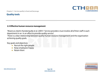 Chapter 7– Service quality in food and beverage

    Quality tools




     2.5 Effective human resource management

     ‘Wuest as cited in Kandampully et al. (2001) ‘ Service providers must involve all of their staff in each
     department in an in an effort to provide quality service’
      There is a clear relationship between quality human resource management and the organisation
     achieving quality goals.

     Key goals and objectives
             Recruit the right people
             Keep employees happy
             Retain them




www.cthresources.com                                      Page 296
                                                      www.cthawards.com
 