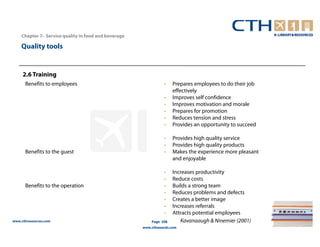 Chapter 7– Service quality in food and beverage

    Quality tools


     2.6 Training
      Benefits to employees                                     •    Prepares employees to do their job
                                                                     effectively
                                                                •    Improves self confidence
                                                                •    Improves motivation and morale
                                                                •    Prepares for promotion
                                                                •    Reduces tension and stress
                                                                •    Provides an opportunity to succeed

                                                                •    Provides high quality service
                                                                •    Provides high quality products
      Benefits to the guest                                     •    Makes the experience more pleasant
                                                                     and enjoyable

                                                                •    Increases productivity
                                                                •    Reduce costs
      Benefits to the operation                                 •    Builds a strong team
                                                                •    Reduces problems and defects
                                                                •    Creates a better image
                                                                •    Increases referrals
                                                                •    Attracts potential employees
www.cthresources.com                                      Page 298      Kavanaaugh & Ninemier (2001)
                                                      www.cthawards.com
 