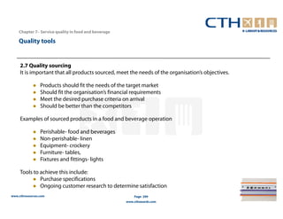 Chapter 7– Service quality in food and beverage

    Quality tools


     2.7 Quality sourcing
     It is important that all products sourced, meet the needs of the organisation’s objectives.

                 Products should fit the needs of the target market
                 Should fit the organisation’s financial requirements
                 Meet the desired purchase criteria on arrival
                 Should be better than the competitors

     Examples of sourced products in a food and beverage operation

                 Perishable- food and beverages
                 Non-perishable- linen
                 Equipment- crockery
                 Furniture- tables,
                 Fixtures and fittings- lights

     Tools to achieve this include:
              Purchase specifications
              Ongoing customer research to determine satisfaction
www.cthresources.com                                      Page 299
                                                      www.cthawards.com
 