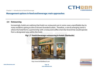 Chapter 1 – Introduction to food & beverage

    Management options in food and beverage: main approaches


     2.4 Outsourcing
             Increasingly, hotels are realising that hotel-run restaurants are in some cases unprofitable due to
             many residents opting to dine at known branded outlets. Therefore, a new & emerging trend is
             where the hotel forms a partnership with a restaurant/coffee chain/bar brand that would operate
             from a designated area within the hotel.
                                 Fig 1.7 Food & beverage outsourcing in hotels (Starbucks)




                                           http://www.litchfieldbeach.com

www.cthresources.com                                             Page 30
                                                            www.cthawards.com
 
