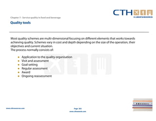 Chapter 7– Service quality in food and beverage

    Quality tools



    Most quality schemes are multi-dimensional focusing on different elements that works towards
    achieving quality. Schemes vary in cost and depth depending on the size of the operation, their
    objectives and current situation.
    The process normally consists of:

                Application to the quality organisation
                Visit and assessment
                Goal setting
                Regular assessment
                Award
                Ongoing reassessment




www.cthresources.com                                      Page 303
                                                      www.cthawards.com
 