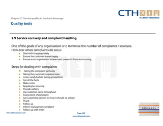 Chapter 7– Service quality in food and beverage

    Quality tools


     2.9 Service recovery and complaint handling

     One of the goals of any organisation is to minimise the number of complaints it receives.
     How ever when complaints do occur:
                 Deal with it appropriately
                 Ensure the customer leaves happy
                 Ensure as on organisation to learn and prevent it from re-occurring.


     Steps for dealing with complaints
                  Taking the complaint seriously
                 Taking the customer to quieter area
                 Listen careful whilst being sympathetic
                 Get all the facts
                 Make notes
                 Appologise sincerely
                 Provide options
                 Use customer name throughout
                 Assess level of complaint
                 Get customers opinion on how it should be solved
                 Thank
                 Follow up
                 Inform manager on complaint
                 Follow up with letter
www.cthresources.com                                                  Page 305
                                                                  www.cthawards.com
 