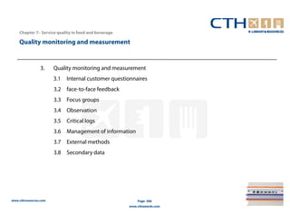 Chapter 7– Service quality in food and beverage

    Quality monitoring and measurement


                3.     Quality monitoring and measurement
                       3.1   Internal customer questionnaires
                       3.2 face-to-face feedback
                       3.3 Focus groups
                       3.4 Observation
                       3.5 Critical logs
                       3.6 Management of information
                       3.7 External methods
                       3.8 Secondary data




www.cthresources.com                                      Page 306
                                                      www.cthawards.com
 