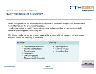Chapter 7– Service quality in food and beverage

    Quality monitoring and measurement



        When an organisation has implemented quality tools to achieve quality products and services it
        is vital to measure the organisation’s success.
         Leaders committed to quality must make sure that tools are in place to measure their staff’s
        efforts at providing great service to guests.

        Monitoring can be carried out in many ways, whilst one way which it is done is either through
        research conducted internally or externally.

                       Internally                              Externally

                                Customer questionnaires                   Mystery guests
                                Face-to-face feedback                     External surveys
                                Focus groups                              Secondary data
                                Observation
                                Critical log books
                                Management information



www.cthresources.com                                      Page 307
                                                      www.cthawards.com
 