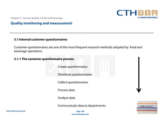 Chapter 7– Service quality in food and beverage

    Quality monitoring and measurement



        3.1 Internal customer questionnaires

        Customer questionnaires are one of the most frequent research methods adopted by food and
        beverage operations.

        3.1.1 The customer questionnaire process

                                              Create questionnaires

                                              Distribute questionnaires

                                              Collect questionnaires

                                              Process data

                                              Analyse data

                                              Communicate data to departments
www.cthresources.com                                         Page 308
                                                        www.cthawards.com
 