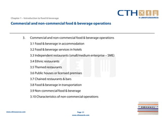 Chapter 1 – Introduction to food & beverage

    Commercial and non-commercial food & beverage operations


                 3.    Commercial and non-commercial food & beverage operations
                       3.1 Food & beverage in accommodation
                       3.2 Food & beverage services in hotels
                       3.3 Independent restaurants (small/medium enterprise – SME)
                       3.4 Ethnic restaurants
                       3.5 Themed restaurants
                       3.6 Public houses or licensed premises
                       3.7 Chained restaurants & bars
                       3.8 Food & beverage in transportation
                       3.9 Non-commercial food & beverage
                       3.10 Characteristics of non-commercial operations



www.cthresources.com                                         Page 31
                                                        www.cthawards.com
 