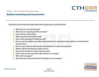 Chapter 7– Service quality in food and beverage

    Quality monitoring and measurement



        Questions that should be addressed when preparing a questionnaire:

                       What do we want to find out?
                       Who are we targeting to fill out these?
                       How will we reach them?
                       What questions should we ask?
                       How many questions should we ask?
                       Do we want to collect any other information? For example name, address or should it be
                       anonymous?
                       Do we want them to rate service and products or give real opinion?
                       Where will we distribute or place them?
                       How do we achieve a high response rate?
                       How many do we want each day? What's our target?
                       Who will manage it?
                       How will we communicate the findings to our manager?




www.cthresources.com                                        Page 310
                                                        www.cthawards.com
 