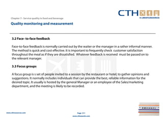 Chapter 7– Service quality in food and beverage

    Quality monitoring and measurement



     3.2 Face- to-face feedback

     Face-to-face feedback is normally carried out by the waiter or the manager in a rather informal manner.
     The method is quick and cost effective. It is important to frequently check customer satisfaction
     throughout the meal as if they are dissatisfied. Whatever feedback is received must be passed on to
     the relevant manager.

     3.3 Focus groups

     A focus group is s set of people invited to a session by the restaurant or hotel, to gather opinions and
     suggestions. It normally includes individuals that can provide the best, reliable information for the
     desired topic. It usually is hosted by the general Manager or an employee of the Sales/marketing
     department, and the meeting is likely to be recorded.




www.cthresources.com                                      Page 311
                                                      www.cthawards.com
 