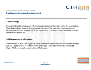 Chapter 7– Service quality in food and beverage

    Quality monitoring and measurement



     3.5 Critical logs

     Departmental log books provide information activities which take part within the organisation.
     These log books are found in departments and are a tool for supervisors and managers to
     exchange information between shifts. The logs consists of items such as complaints and issues,
     maintenance defects etc.


     3.6 Management of information

      Information is in most case logged by computers or past records and can be used effectively to
     provide a better service to customers. The following is an example of a restaurant receipt
     (figure 7.9) from a regular, local customer Mr. Bridges.




www.cthresources.com                                      Page 314
                                                      www.cthawards.com
 