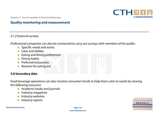 Chapter 7– Service quality in food and beverage

    Quality monitoring and measurement


    3.7.2 External surveys

    Professional companies can also be contracted to carry out surveys with members of the public:
             Specific needs and wants
             Likes and dislikes
             Eating and dining preferences
             Dining habits
             Preferred restaurants
             Reasons for eating out

    3.8 Secondary data

    Food beverage operations can also monitor consumer trends to help them cater to needs by viewing
    the following resources
             Academic books and journals
             Industry magazines
             Industry websites
             Industry reports

www.cthresources.com                                      Page 318
                                                      www.cthawards.com
 