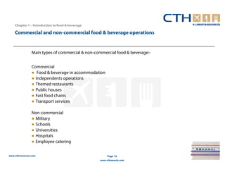 Chapter 1 – Introduction to food & beverage

    Commercial and non-commercial food & beverage operations


                 Main types of commercial & non-commercial food & beverage:-


                 Commercial
                 ● Food & beverage in accommodation
                 ● Independents operations
                 ● Themed restaurants
                 ● Public houses
                 ● Fast food chains
                 ● Transport services

                 Non-commercial
                 ● Military
                 ● Schools
                 ● Universities
                 ● Hospitals
                 ● Employee catering

www.cthresources.com                                    Page 32
                                                   www.cthawards.com
 