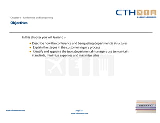 Chapter 8 – Conference and banqueting

    Objectives


                In this chapter you will learn to :-
                       ● Describe how the conference and banqueting department is structures
                       ● Explain the stages in the customer inquiry process
                       ● Identify and appraise the tools departmental managers use to maintain
                         standards, minimize expenses and maximize sales




www.cthresources.com                                       Page 321
                                                       www.cthawards.com
 