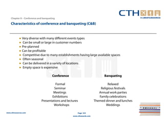Chapter 8 – Conference and banqueting

    Characteristics of conference and banqueting (C&B)


             ● Very diverse with many different events types
             ● Can be small or large in customer numbers
             ● Pre-planned
             ● Can be profitable
             ● Competitive due to many establishments having large available spaces
             ● Often seasonal
             ● Can be delivered in a variety of locations
             ● Empty space is expensive

                                      Conference                             Banqueting

                                       Formal                                   Relaxed
                                      Seminar                              Religious festivals
                                     Meetings                             Annual work parties
                                    Exhibitions                           Family celebrations
                             Presentations and lectures                Themed dinner and lunches
                                     Workshops                                 Weddings

www.cthresources.com                                   Page 323
                                                   www.cthawards.com
 