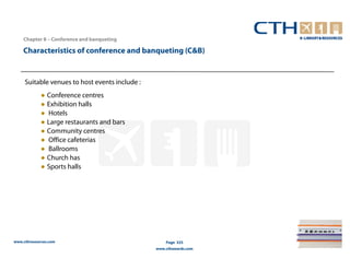 Chapter 8 – Conference and banqueting

    Characteristics of conference and banqueting (C&B)


     Suitable venues to host events include :
             ● Conference centres
             ● Exhibition halls
             ● Hotels
             ● Large restaurants and bars
             ● Community centres
             ● Office cafeterias
             ● Ballrooms
             ● Church has
             ● Sports halls




www.cthresources.com                                Page 325
                                                www.cthawards.com
 