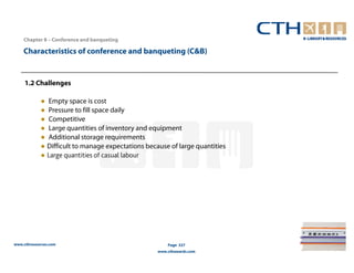 Chapter 8 – Conference and banqueting

    Characteristics of conference and banqueting (C&B)


     1.2 Challenges

            ● Empty space is cost
            ● Pressure to fill space daily
            ● Competitive
            ● Large quantities of inventory and equipment
            ● Additional storage requirements
            ● Difficult to manage expectations because of large quantities
            ● Large quantities of casual labour




www.cthresources.com                                   Page 327
                                                   www.cthawards.com
 