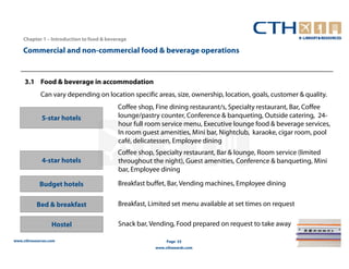 Chapter 1 – Introduction to food & beverage

    Commercial and non-commercial food & beverage operations


     3.1 Food & beverage in accommodation
             Can vary depending on location specific areas, size, ownership, location, goals, customer & quality.
                                           Coffee shop, Fine dining restaurant/s, Specialty restaurant, Bar, Coffee
             5-star hotels                 lounge/pastry counter, Conference & banqueting, Outside catering, 24-
                                           hour full room service menu, Executive lounge food & beverage services,
                                           In room guest amenities, Mini bar, Nightclub, karaoke, cigar room, pool
                                           café, delicatessen, Employee dining
                                           Coffee shop, Specialty restaurant, Bar & lounge, Room service (limited
             4-star hotels                 throughout the night), Guest amenities, Conference & banqueting, Mini
                                           bar, Employee dining

            Budget hotels                  Breakfast buffet, Bar, Vending machines, Employee dining


           Bed & breakfast                 Breakfast, Limited set menu available at set times on request

                  Hostel                   Snack bar, Vending, Food prepared on request to take away

www.cthresources.com                                        Page 33
                                                       www.cthawards.com
 