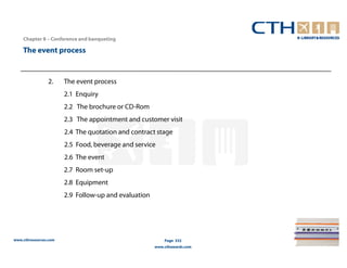 Chapter 8 – Conference and banqueting

    The event process


                2.     The event process
                       2.1 Enquiry
                       2.2 The brochure or CD-Rom
                       2.3 The appointment and customer visit
                       2.4 The quotation and contract stage
                       2.5 Food, beverage and service
                       2.6 The event
                       2.7 Room set-up
                       2.8 Equipment
                       2.9 Follow-up and evaluation




www.cthresources.com                                      Page 332
                                                      www.cthawards.com
 