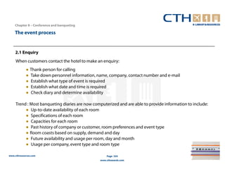 Chapter 8 – Conference and banqueting

    The event process


    2.1 Enquiry
     When customers contact the hotel to make an enquiry:
            ● Thank person for calling
            ● Take down personnel information, name, company, contact number and e-mail
            ● Establish what type of event is required
            ● Establish what date and time is required
            ● Check diary and determine availability

     Trend : Most banqueting diaries are now computerized and are able to provide information to include:
          ● Up-to-date availability of each room
          ● Specifications of each room
          ● Capacities for each room
          ● Past history of company or customer, room preferences and event type
          ● Room coasts based on supply, demand and day
          ● Future availability and usage per room, day and month
          ● Usage per company, event type and room type

www.cthresources.com                                 Page 334
                                                 www.cthawards.com
 