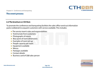 Chapter 8 – Conference and banqueting

    The event process


    2.2 The brochure or CD-Rom
    To promote the conference and banqueting facilities the sales office send out information
    packs (collateral) to acquaint customers with service available. This includes:
            ● The service team’s roles and responsibilities
            ● Testimonials from customers
            ● Photographs of events
            ● Blue point of room dimensions
            ● Examples of room set-up
            ● People capacity per room
            ● Equipment available
            ● Menus
            ● Packages available
            ● Contact details
            ● Business card of C&B sales person



www.cthresources.com                                    Page 335
                                                    www.cthawards.com
 
