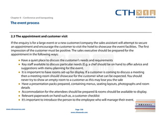 Chapter 8 – Conference and banqueting

    The event process


    2.3 The appointment and customer visit

     If the enquiry is for a large event or a new customer/company the sales assistant will attempt to secure
     an appointment and encourage the customer to visit the hotel to showcase the event facilities. The first
     impression of the customer must be positive. The sales executive should be prepared for the
     appointment in the following ways:
            ● Have a quiet place to discuss the customer’s needs and requirements
            ● Key staff available to discuss particular needs (E.g. a chef should be on hand to offer advice and
              suggestions with menu planning for the event.
            ● It is important to have rooms set-up for display. If a customer is coming to discuss a meeting
              then a meeting room should showcase for the customer what can be expected. You should
              never try to show an empty room to a customer as this may lose you the sale
            ● Have a presentation packs prepared, containing menus, seating layouts, photographs and room
              details
            ● Accommodation for the attendees should be prepared & rooms should be available to display.
            ● Relevant paperwork on hand such as, a customer checklist
            ● It’s important to introduce the person to the employee who will manage their event.

www.cthresources.com                                    Page 336
                                                    www.cthawards.com
 