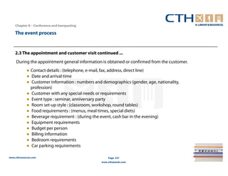 Chapter 8 – Conference and banqueting

    The event process


    2.3 The appointment and customer visit continued ...
     During the appointment general information is obtained or confirmed from the customer.
             ● Contact details : (telephone, e-mail, fax, address, direct line)
             ● Date and arrival time
             ● Customer information : numbers and demographics (gender, age, nationality,
               profession)
             ● Customer with any special needs or requirements
             ● Event type : seminar, anniversary party
             ● Room set-up style : (classroom, workshop, round tables)
             ● Food requirements : (menus, meal times, special diets)
             ● Beverage requirement : (during the event, cash bar in the evening)
             ● Equipment requirements
             ● Budget per person
             ● Billing information
             ● Bedroom requirements
             ● Car parking requirements

www.cthresources.com                                  Page 337
                                                  www.cthawards.com
 