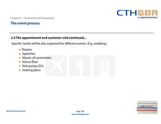 Chapter 8 – Conference and banqueting

    The event process


    2.3 The appointment and customer visit continued...
     Specific needs will be also expected for different events. (E.g. wedding)
             ● Flowers
             ● Speeches
             ● Master of ceremonies
             ● Dance floor
             ● Disk jockey (DJ)
             ● Seating plans




www.cthresources.com                                   Page 338
                                                   www.cthawards.com
 