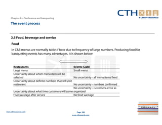 Chapter 8 – Conference and banqueting

    The event process


    2.5 Food, beverage and service
     Food
     In C&B menus are normally table d’hote due to frequency of large numbers. Producing food for
     banqueting events has many advantages. It is shown below:


       Restaurants                                           Events (C&B)
       Large menu                                            Small menu
       Uncertainty about which menu item will be
       selected                                              No uncertainty - all menu items fixed
       Uncertainty about definite numbers that will visit
       restaurant                                      No uncertainty - numbers confirmed
                                                       No uncertainty - customers arrive as
       Uncertainty about what time customers will come organized
       Food wastage after service                      No food wastage




www.cthresources.com                                            Page 340
                                                            www.cthawards.com
 