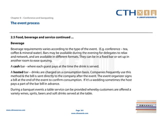 Chapter 8 – Conference and banqueting

    The event process


    2.5 Food, beverage and service continued ...
    Beverage
    Beverage requirements varies according to the type of the event. (E.g. conference – tea,
    coffee & mineral water). Bars may be available during the evening for delegates to relax
    and network, and are available in different formats. They can be in a fixed bar or set up in
    another room to ease queuing.
    A cash bar - where each guest pays at the time the drink is served.
    A hosted bar – drinks are charged on a consumption basis. Companies frequently use this
    method & the bill is sent directly to the company after the event. The event organizer signs
    a bill at the end of the event to confirm consumption. If it’s a wedding sometimes the host
    pays a part of the bar bill in advance.
    During a banquet events a table service can be provided whereby customers are offered a
    variety wines, sprits, beers and soft drinks served at the table.




www.cthresources.com                                   Page 341
                                                   www.cthawards.com
 