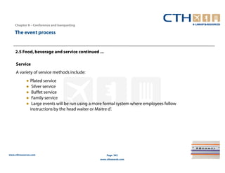 Chapter 8 – Conference and banqueting

    The event process


    2.5 Food, beverage and service continued ...

     Service
     A variety of service methods include:
             ● Plated service
             ● Silver service
             ● Buffet service
             ● Family service
             ● Large events will be run using a more formal system where employees follow
               instructions by the head waiter or Maitre d’.




www.cthresources.com                                  Page 342
                                                  www.cthawards.com
 