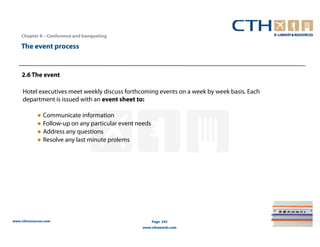 Chapter 8 – Conference and banqueting

    The event process


    2.6 The event

     Hotel executives meet weekly discuss forthcoming events on a week by week basis. Each
     department is issued with an event sheet to:

             ● Communicate information
             ● Follow-up on any particular event needs
             ● Address any questions
             ● Resolve any last minute prolems




www.cthresources.com                                     Page 343
                                                  www.cthawards.com
 