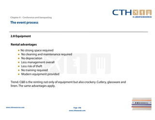 Chapter 8 – Conference and banqueting

    The event process


    2.8 Equipment

     Rental advantages
            ● No strong space required
            ● No cleaning and maintenance required
            ● No depreciation
            ● Less management overall
            ● Less risk of theft
            ● No training required
            ● Modern equipment provided

     Trend. C&B is the renting not only of equipment but also crockery. Cutlery, glassware and
     linen. The same advantages apply.




www.cthresources.com                                  Page 348
                                                  www.cthawards.com
 