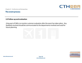 Chapter 8 – Conference and banqueting

    The event process


     2.9 Follow-up and evaluation

     A key part of C&B is to monitor customer evaluation after the event has taken place. Any
     feedback received should be communicated to the departments involved and used for
     future planning.




www.cthresources.com                                 Page 349
                                                 www.cthawards.com
 