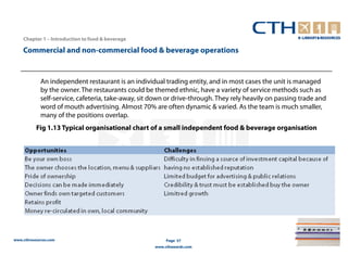 Chapter 1 – Introduction to food & beverage

    Commercial and non-commercial food & beverage operations


             An independent restaurant is an individual trading entity, and in most cases the unit is managed
             by the owner. The restaurants could be themed ethnic, have a variety of service methods such as
             self-service, cafeteria, take-away, sit down or drive-through. They rely heavily on passing trade and
             word of mouth advertising. Almost 70% are often dynamic & varied. As the team is much smaller,
             many of the positions overlap.
          Fig 1.13 Typical organisational chart of a small independent food & beverage organisation




www.cthresources.com                                      Page 37
                                                     www.cthawards.com
 