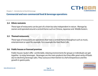 Chapter 1 – Introduction to food & beverage

    Commercial and non-commercial food & beverage operations


     3.4 Ethnic restraints
             These type of restaurants can be part of a chain but also independent in nature. Manage by
             owners and operated around a central theme such as Chinese, Japanese and Middle Eastern.


     3.5 Themed restaurants
             These type of restaurants are operations that have a central theme throughout such as music,
             entertainment or sport for example. For a example the Hard Rock Cafe.


     3.6 Public houses or licensed premises
             Public houses (‘pubs’) offer comfortable, relaxing environments for groups or individuals can get
             together to enjoy beverages. Beverages are the main products but they offer great verity of foods
             due to declining beverage sales. They outsource their kitchen to chef entrepreneurs and the
             growth in gastro pubs.


www.cthresources.com                                    Page 38
                                                   www.cthawards.com
 