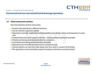Chapter 1 – Introduction to food & beverage

    Commercial and non-commercial food & beverage operations


     3.7 Chain restaurants and bars
             Key characteristics of chain restaurants
             ● Several units operating in different locations.
             ● Can be national, regional or global
             ● Operations normally duplicated and featured the same design, menus and operations in each
               unit.
             ● Good infrastructure and support networks – training and purchasing for example.
             ● Provide consistency and standardisation to customers.
             ● Centralised purchasing and distribution networks.
             ● Operations are normally themed around a central concept.
             ● Service systems can vary from take-away, drive thru, dine in, causal or fine dining.
             ● The operations can be owned by a parent company, a franchise or private owners.




www.cthresources.com                                         Page 39
                                                        www.cthawards.com
 