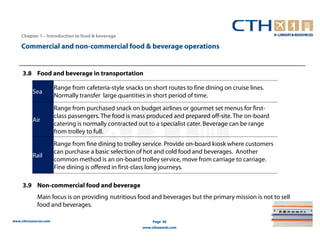 Chapter 1 – Introduction to food & beverage

    Commercial and non-commercial food & beverage operations


     3.8 Food and beverage in transportation

                       Range from cafeteria-style snacks on short routes to fine dining on cruise lines.
          Sea
                       Normally transfer large quantities in short period of time.
                       Range from purchased snack on budget airlines or gourmet set menus for first-
                       class passengers. The food is mass produced and prepared off-site. The on-board
          Air
                       catering is normally contracted out to a specialist cater. Beverage can be range
                       from trolley to full.
                       Range from fine dining to trolley service. Provide on-board kiosk where customers
                       can purchase a basic selection of hot and cold food and beverages. Another
          Rail
                       common method is an on-board trolley service, move from carriage to carriage.
                       Fine dining is offered in first-class long journeys.

     3.9 Non-commercial food and beverage
             Main focus is on providing nutritious food and beverages but the primary mission is not to sell
             food and beverages.

www.cthresources.com                                          Page 40
                                                         www.cthawards.com
 
