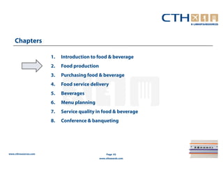 Chapters

                       1.   Introduction to food & beverage
                       2.   Food production
                       3.   Purchasing food & beverage
                       4.   Food service delivery
                       5.   Beverages
                       6.   Menu planning
                       7.   Service quality in food & beverage
                       8.   Conference & banqueting




www.cthresources.com                               Page 43
                                              www.cthawards.com
 