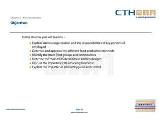 Chapter 2 – Food production

    Objectives


                In this chapter you will learn to :-
                       ● Explain kitchen organization and the responsibilities of key personnel
                         employed
                       ● Describe and appraise the different food production methods
                       ● Identify the main food groups and commodities
                       ● Describe the main considerations in kitchen designs
                       ● Discuss the importance of achieving food cost
                       ● Explain the importance of food hygiene and control




www.cthresources.com                                        Page 44
                                                       www.cthawards.com
 